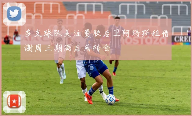 多支球队关注曼联后卫阿玛斯租借谢周三期满后或转会