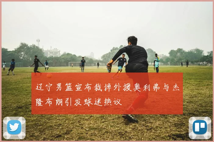辽宁男篮宣布裁掉外援奥利弗与杰隆布朗引发球迷热议