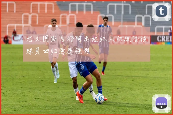 尤文图斯与穆阿尼经纪人积极洽谈球员回归意愿强烈
