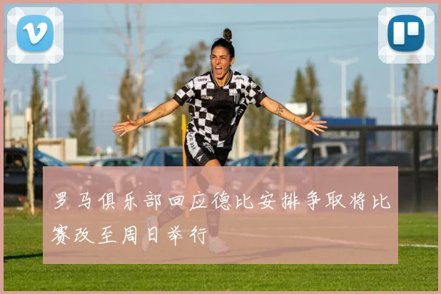 罗马俱乐部回应德比安排争取将比赛改至周日举行