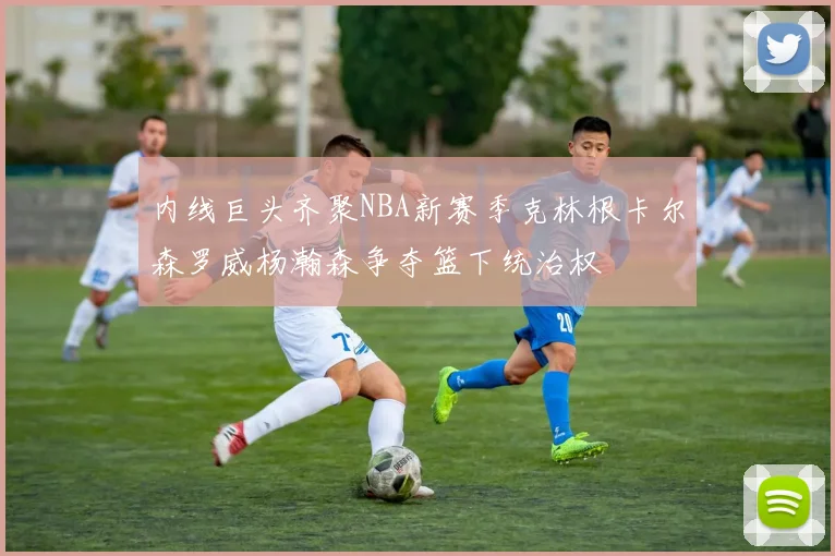 内线巨头齐聚NBA新赛季克林根卡尔森罗威杨瀚森争夺篮下统治权