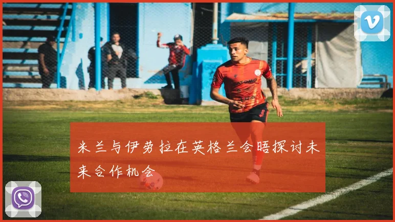 米兰与伊劳拉在英格兰会晤探讨未来合作机会