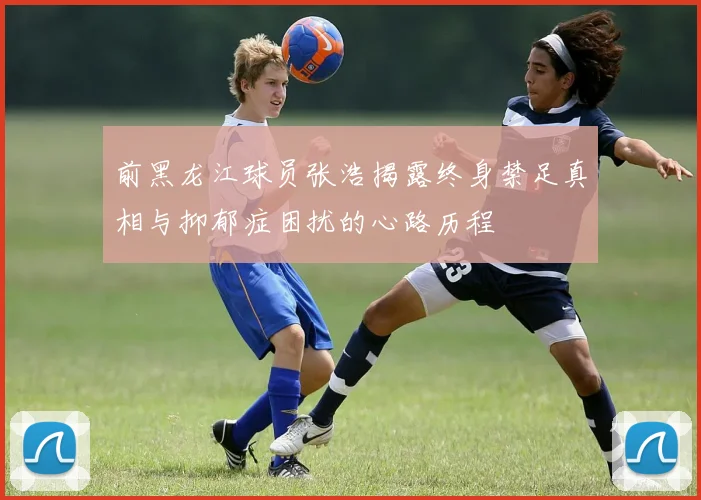 前黑龙江球员张浩揭露终身禁足真相与抑郁症困扰的心路历程
