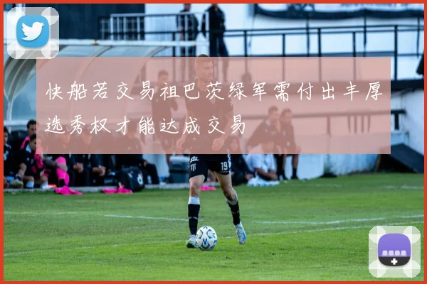 快船若交易祖巴茨绿军需付出丰厚选秀权才能达成交易
