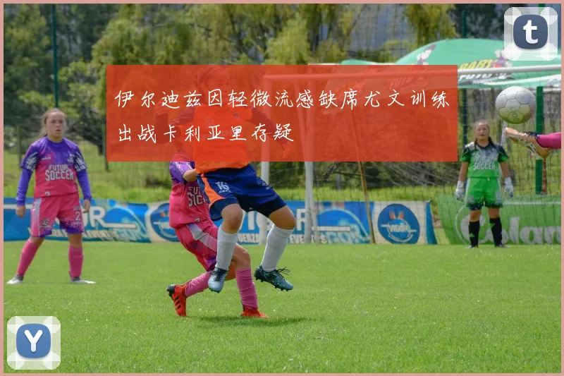 伊尔迪兹因轻微流感缺席尤文训练出战卡利亚里存疑