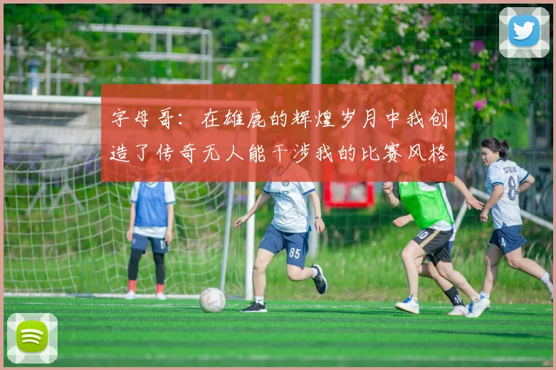 字母哥：在雄鹿的辉煌岁月中我创造了传奇无人能干涉我的比赛风格