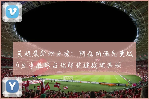 英超最新积分榜：阿森纳领先曼城6分净胜球占优即将迎战埃弗顿