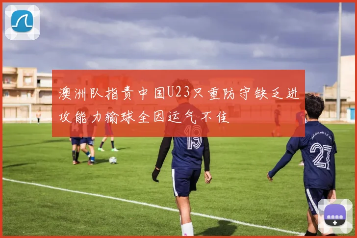 澳洲队指责中国U23只重防守缺乏进攻能力输球全因运气不佳