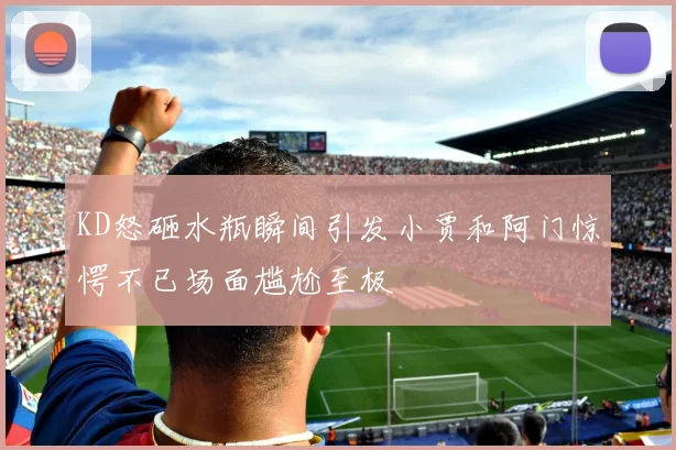 KD怒砸水瓶瞬间引发小贾和阿门惊愕不已场面尴尬至极