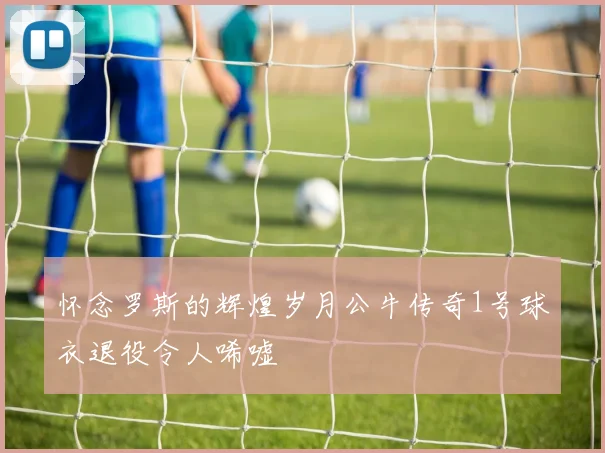 怀念罗斯的辉煌岁月公牛传奇1号球衣退役令人唏嘘