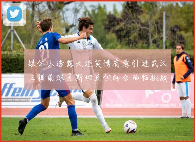 媒体人透露大连英博有意引进武汉三镇前球员斯坦丘但转会面临挑战