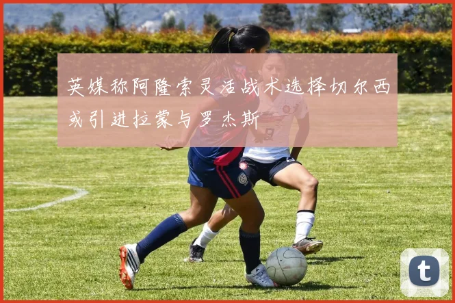 英媒称阿隆索灵活战术选择切尔西或引进拉蒙与罗杰斯