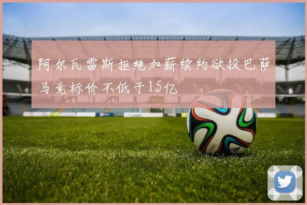 阿尔瓦雷斯拒绝加薪续约欲投巴萨马竞标价不低于15亿