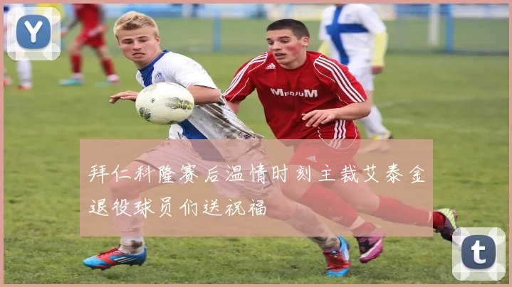 拜仁科隆赛后温情时刻主裁艾泰金退役球员们送祝福