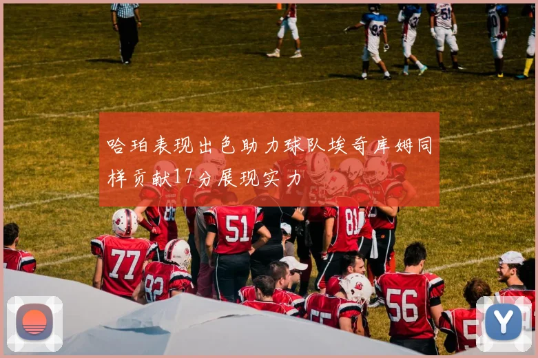 哈珀表现出色助力球队埃奇库姆同样贡献17分展现实力